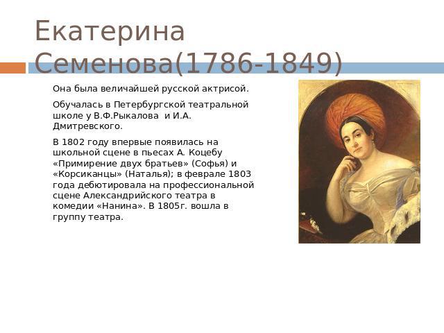 Екатерина Семенова(1786-1849) Она была величайшей русской актрисой. Обучалась в Петербургской театральной школе у В.Ф.Рыкалова и И.А. Дмитревского. В 1802 году впервые появилась на школьной сцене в пьесах А. Коцебу «Примирение двух братьев» (Софья) …