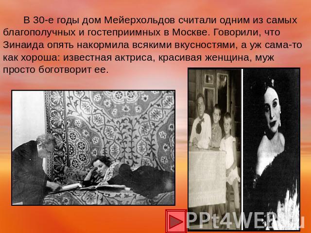 В 30-е годы дом Мейерхольдов считали одним из самых благополучных и гостеприимных в Москве. Говорили, что Зинаида опять накормила всякими вкусностями, а уж сама-то как хороша: известная актриса, красивая женщина, муж просто боготворит ее.