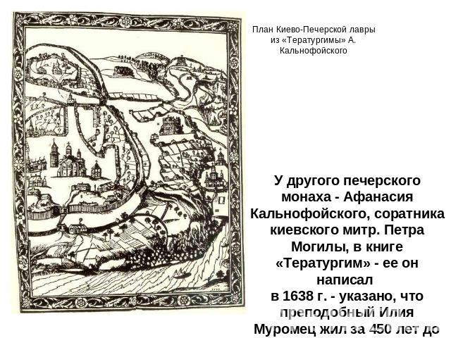 У другого печерского монаха - Афанасия Кальнофойского, соратника киевского митр. Петра Могилы, в книге «Тератургим» - ее он написал в 1638 г. - указано, что преподобный Илия Муромец жил за 450 лет до того.