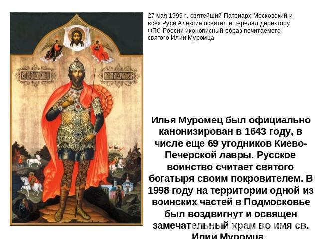 Илья Муромец был официально канонизирован в 1643 году, в числе еще 69 угодников Киево-Печерской лавры. Русское воинство считает святого богатыря своим покровителем. В 1998 году на территории одной из воинских частей в Подмосковье был воздвигнут и ос…