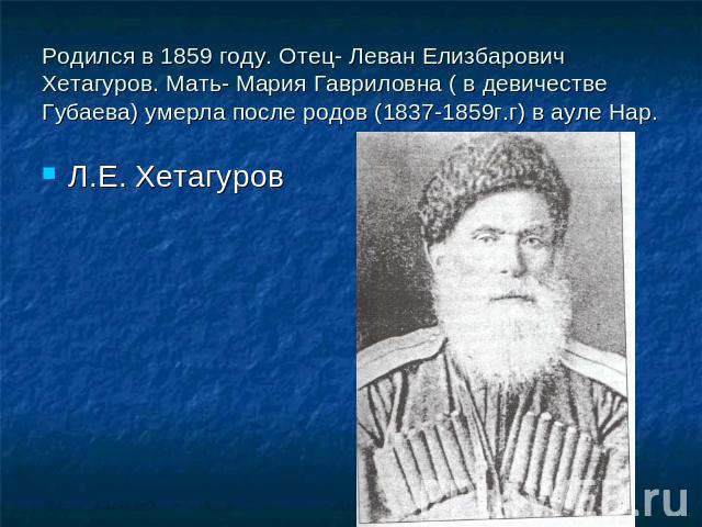 Родился в 1859 году. Отец- Леван Елизбарович Хетагуров. Мать- Мария Гавриловна ( в девичестве Губаева) умерла после родов (1837-1859г.г) в ауле Нар. Л.Е. Хетагуров