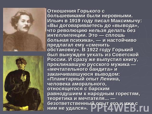 Отношения Горького с большевиками были неровными. Ильич в 1919 году писал Максимычу: «Вы договариваетесь до «вывода», что революцию нельзя делать без интеллигенции. Это — сплошь больная психика», — и настойчиво предлагал ему «сменить обстановку». В …