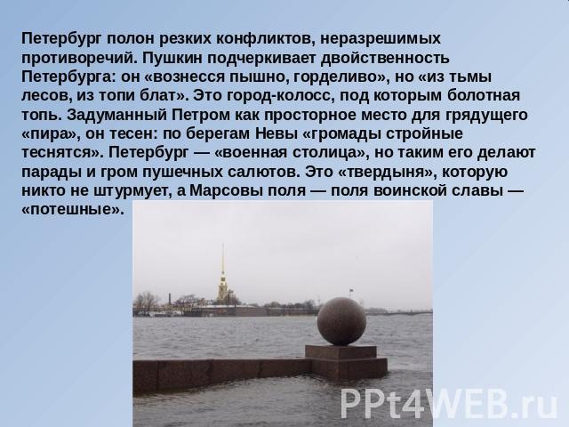 Петербург полон резких конфликтов, неразрешимых противоречий. Пушкин подчеркивает двойственность Петербурга: он «вознесся пышно, горделиво», но «из тьмы лесов, из топи блат». Это город-колосс, под которым болотная топь. Задуманный Петром как простор…
