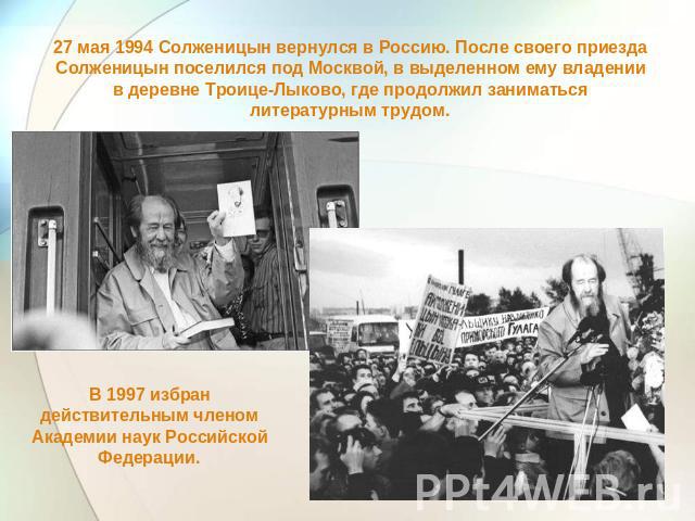 27 мая 1994 Солженицын вернулся в Россию. После своего приезда Солженицын поселился под Москвой, в выделенном ему владении в деревне Троице-Лыково, где продолжил заниматься литературным трудом. В 1997 избран действительным членом Академии наук Росси…