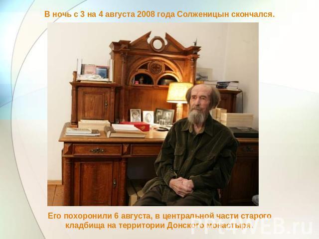 В ночь с 3 на 4 августа 2008 года Солженицын скончался. Его похоронили 6 августа, в центральной части старого кладбища на территории Донского монастыря.
