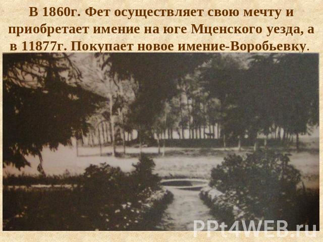 В 1860г. Фет осуществляет свою мечту и приобретает имение на юге Мценского уезда, а в 11877г. Покупает новое имение-Воробьевку.