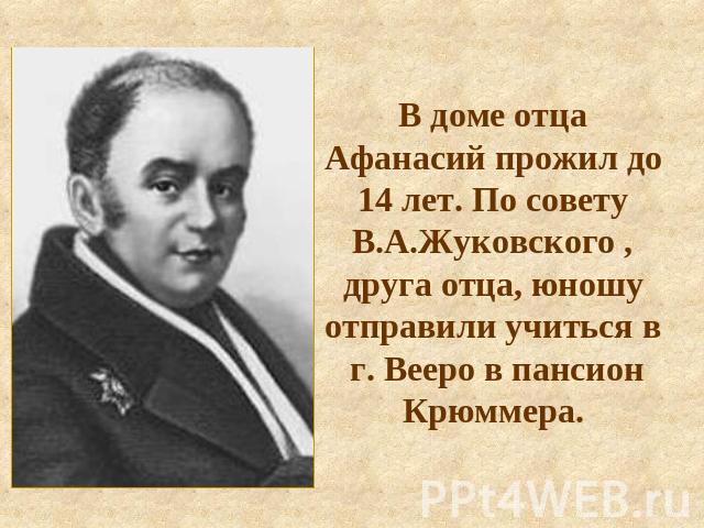 В доме отца Афанасий прожил до 14 лет. По совету В.А.Жуковского , друга отца, юношу отправили учиться в г. Вееро в пансион Крюммера.