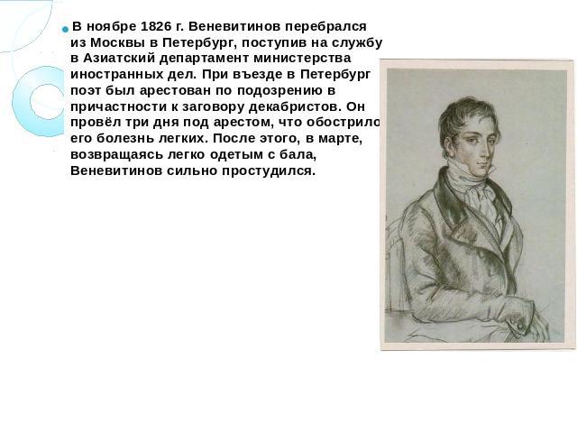 В ноябре 1826 г. Веневитинов перебрался из Москвы в Петербург, поступив на службу в Азиатский департамент министерства иностранных дел. При въезде в Петербург поэт был арестован по подозрению в причастности к заговору декабристов. Он провёл три дня …