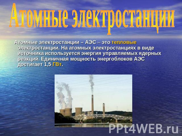 Атомные электростанции Атомные электростанции – АЭС – это тепловые электростанции. На атомных электростанциях в виде источника используется энергия управляемых ядерных реакций. Единичная мощность энергоблоков АЭС достигает 1,5 ГВт.