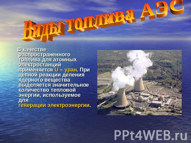 Виды топлива АЭС В качестве распространенного топлива для атомных электростанций применяется U – уран. При цепной реакции деления ядерного вещества выделяется значительное количество тепловой энергии, используемое для генерации электроэнергии.