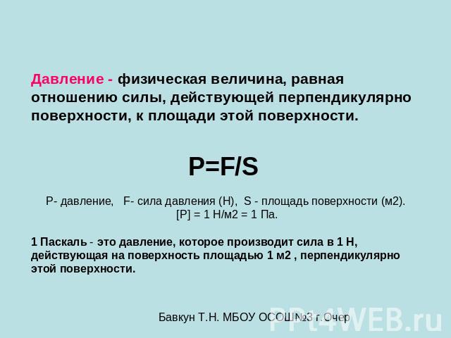 Давление - физическая величина, равная отношению силы, действующей перпендикулярно поверхности, к площади этой поверхности. P=F/S P- давление, F- сила давления (Н), S - площадь поверхности (м2). [P] = 1 Н/м2 = 1 Па. 1 Паскаль - это давление, которое…