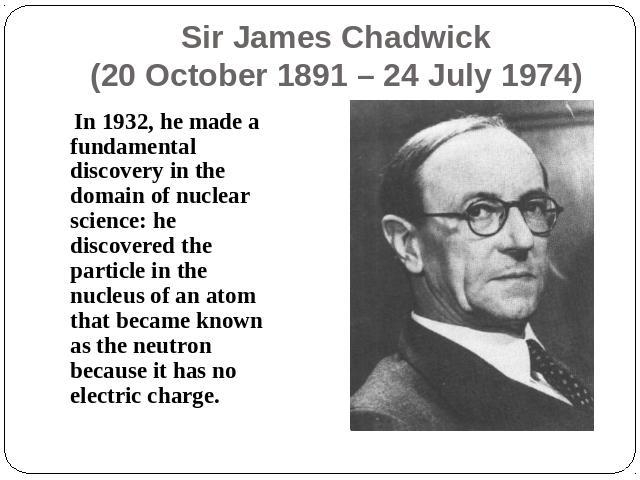 Sir James Chadwick(20 October 1891 – 24 July 1974) In 1932, he made a fundamental discovery in the domain of nuclear science: he discovered the particle in the nucleus of an atom that became known as the neutron because it has no electric charge.