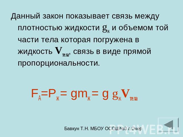 Данный закон показывает связь между плотностью жидкости gж и объемом той части тела которая погружена в жидкость Vтела, связь в виде прямой пропорциональности. FА=Pж = gmж = g gжVтела