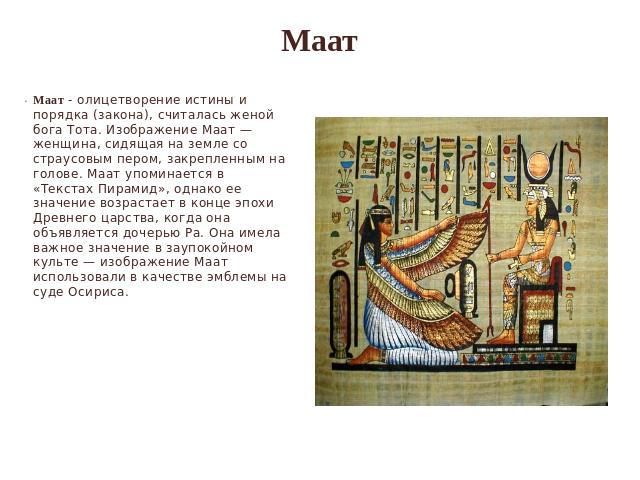 Маат Маат - олицетворение истины и порядка (закона), считалась женой бога Тота. Изображение Маат — женщина, сидящая на земле со страусовым пером, закрепленным на голове. Маат упоминается в «Текстах Пирамид», однако ее значение возрастает в конце эпо…