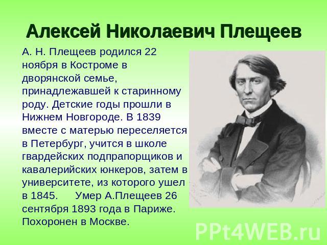 Алексей Николаевич Плещеев А. Н. Плещеев родился 22 ноября в Костроме в дворянской семье, принадлежавшей к старинному роду. Детские годы прошли в Нижнем Новгороде. В 1839 вместе с матерью переселяется в Петербург, учится в школе гвардейских подпрапо…