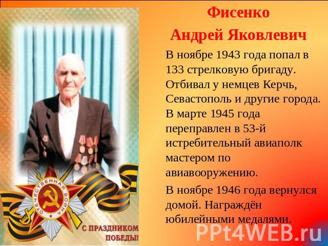 Фисенко Андрей Яковлевич В ноябре 1943 года попал в 133 стрелковую бригаду. Отбивал у немцев Керчь, Севастополь и другие города. В марте 1945 года переправлен в 53-й истребительный авиаполк мастером по авиавооружению. В ноябре 1946 года вернулся дом…