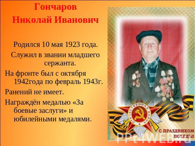 Гончаров Николай Иванович Родился 10 мая 1923 года. Служил в звании младшего сержанта. На фронте был с октября 1942года по февраль 1943г. Ранений не имеет. Награждён медалью «За боевые заслуги» и юбилейными медалями.
