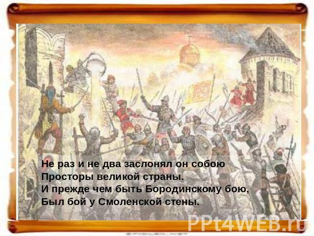 Не раз и не два заслонял он собою Просторы великой страны. И прежде чем быть Бородинскому бою, Был бой у Смоленской стены.  