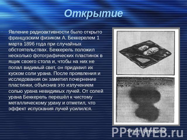 Открытие Явление радиоактивности было открыто французским физиком А. Беккерелем 1 марта 1896 года при случайных обстоятельствах. Беккерель положил несколько фотографических пластинок в ящик своего стола и, чтобы на них не попал видимый свет, он прид…