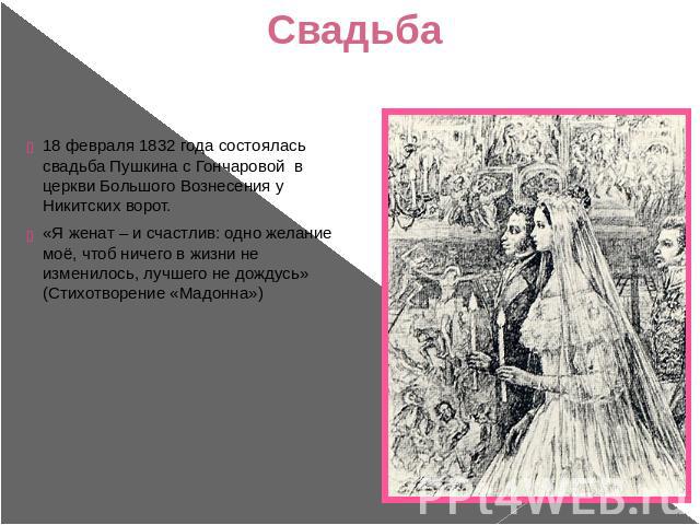 Свадьба 18 февраля 1832 года состоялась свадьба Пушкина с Гончаровой в церкви Большого Вознесения у Никитских ворот. «Я женат – и счастлив: одно желание моё, чтоб ничего в жизни не изменилось, лучшего не дождусь» (Стихотворение «Мадонна»)
