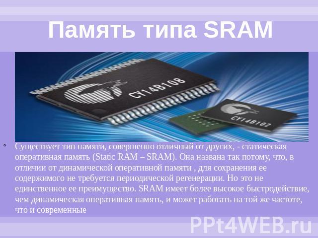 Память типа SRAM Существует тип памяти, совершенно отличный от других, - статическая оперативная память (Static RAM – SRAM). Она названа так потому, что, в отличии от динамической оперативной памяти , для сохранения ее содержимого не требуется перио…