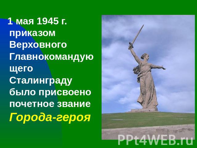 1 мая 1945 г. приказом Верховного Главнокомандующего Сталинграду было присвоено почетное звание Города-героя