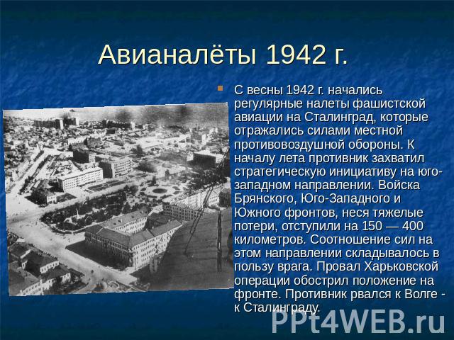 Авианалёты 1942 г. С весны 1942 г. начались регулярные налеты фашистской авиации на Сталинград, которые отражались силами местной противовоздушной обороны. К началу лета противник захватил стратегическую инициативу на юго-западном направлении. Войск…