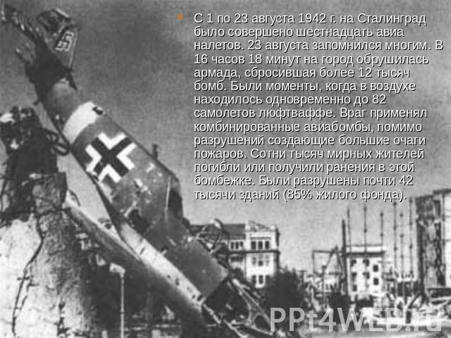 С 1 по 23 августа 1942 г. на Сталинград было совершено шестнадцать авиа налетов. 23 августа запомнился многим. В 16 часов 18 минут на город обрушилась армада, сбросившая более 12 тысяч бомб. Были моменты, когда в воздухе находилось одновременно до 8…
