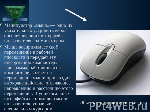 Манипулятор «мышь»— одно из указательных устройств ввода обеспечивающих интерфейс пользователя с компьютером. Мышь воспринимает своё перемещение в рабочей плоскости и передаёт эту информацию компьютеру. Программа, работающая на компьютере, в ответ н…