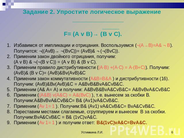Задание 2. Упростите логическое выражение _______________ _____ F= (A v B)→ (B v C). Избавимся от импликации и отрицания. Воспользуемся (¬(A→B)=A& ¬ B). Получится: ¬((AvB)→ ¬(BvC))= (AvB)& ¬ (¬(BvC)). Применим закон двойного отрицания, получим:(A v …