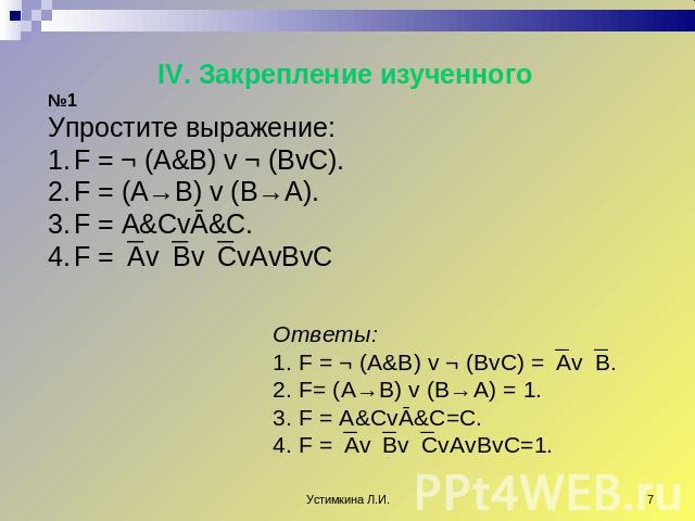 IV. Закрепление изученного №1 Упростите выражение: F = ¬ (A&B) v ¬ (BvC). F = (A→B) v (B→A). F = A&CvĀ&C. F =AvBvCvAvBvC Ответы: F = ¬ (A&B) v ¬ (BvC) =AvB. F= (A→B) v (B→A) = 1. F = A&CvĀ&C=C. F =AvBvCvAvBvC=1.