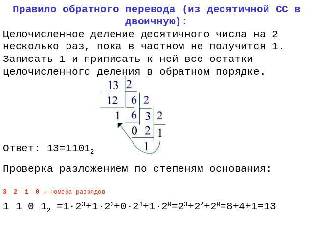 Правило обратного перевода (из десятичной СС в двоичную): Целочисленное деление десятичного числа на 2 несколько раз, пока в частном не получится 1. Записать 1 и приписать к ней все остатки целочисленного деления в обратном порядке. Ответ: 13=11012 …