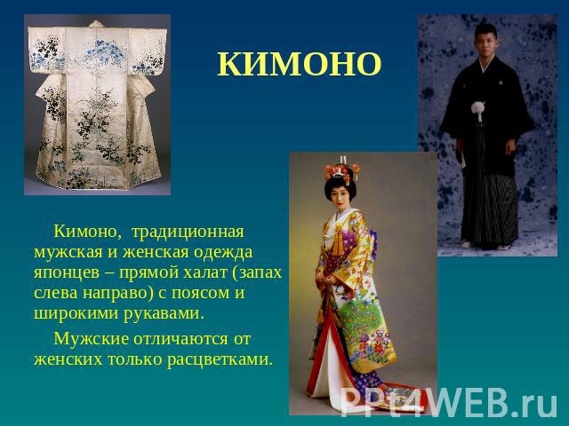 КИМОНО Кимоно, традиционная мужская и женская одежда японцев – прямой халат (запах слева направо) с поясом и широкими рукавами. Мужские отличаются от женских только расцветками.