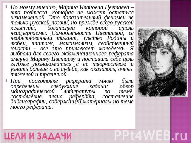По моему мнению, Марина Ивановна Цветаева – это поэтесса, которая не может остаться незамеченной. Это поразительный феномен не только русской поэзии, но прежде всего русской культуры, богатства которой столь неисчерпаемы. Самобытность Цветаевой, ее …