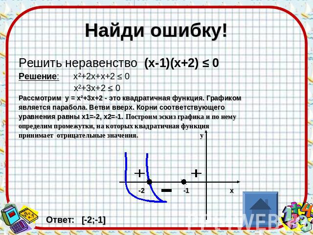 Найди ошибку! Решить неравенство (х-1)(х+2) ≤ 0 Решение: х²+2х+х+2 ≤ 0 х²+3х+2 ≤ 0 Рассмотрим у = х²+3х+2 - это квадратичная функция. Графиком является парабола. Ветви вверх. Корни соответствующего уравнения равны х1=-2, х2=-1. Построим эскиз график…