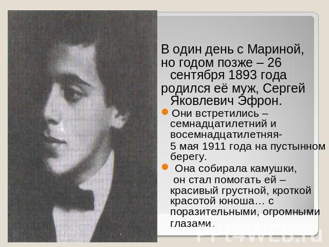В один день с Мариной, но годом позже – 26 сентября 1893 года родился её муж, Сергей Яковлевич Эфрон. Они встретились – семнадцатилетний и восемнадцатилетняя- 5 мая 1911 года на пустынном берегу. Она собирала камушки, он стал помогать ей – красивый …
