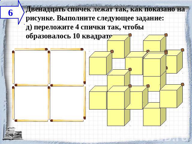 Двенадцать спичек лежат так, как показано на рисунке. Выполните следующее задание:д) переложите 4 спички так, чтобы образовалось 10 квадратов.