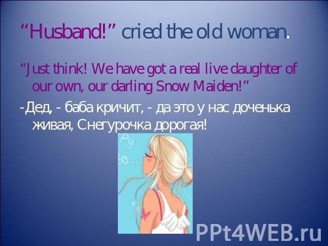“Husband!” cried the old woman. “Just think! We have got a real live daughter of our own, our darling Snow Maiden!” -Дед, - баба кричит, - да это у нас доченька живая, Снегурочка дорогая!