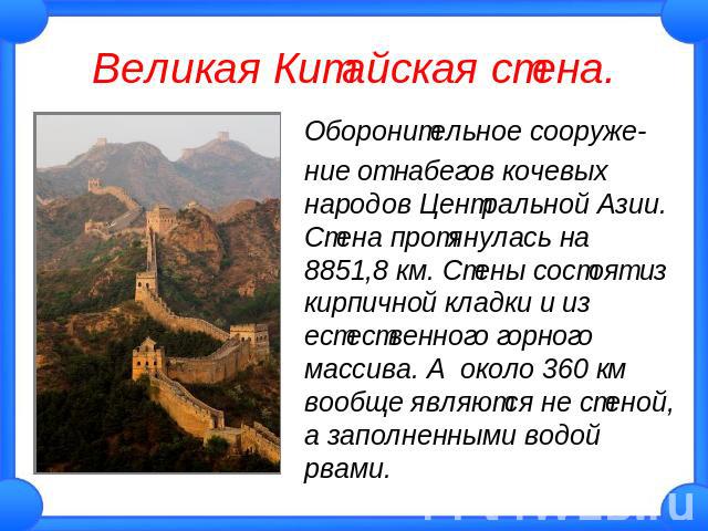 Великая Китайская стена. Оборонительное сооружение от набегов кочевых народов Центральной Азии. Стена протянулась на 8851,8 км. Стены состоят из кирпичной кладки и из естественного горного массива. А около 360 км вообще являются не стеной, а заполне…
