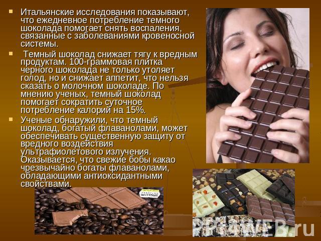 Итальянские исследования показывают, что ежедневное потребление темного шоколада помогает снять воспаления, связанные с заболеваниями кровеносной системы. Темный шоколад снижает тягу к вредным продуктам. 100-граммовая плитка черного шоколада не толь…