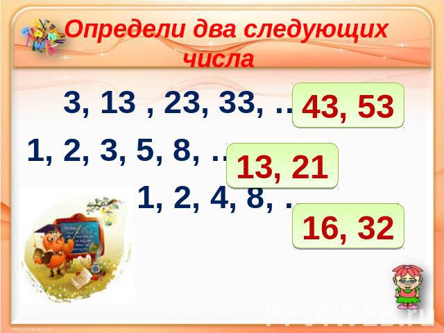 Определи два следующих числа 3, 13 , 23, 33, ……….. 1, 2, 3, 5, 8, ……. 1, 2, 4, 8, ………..