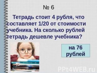 № 6 Тетрадь стоит 4 рубля, что составляет 1/20 от стоимости учебника. На сколько