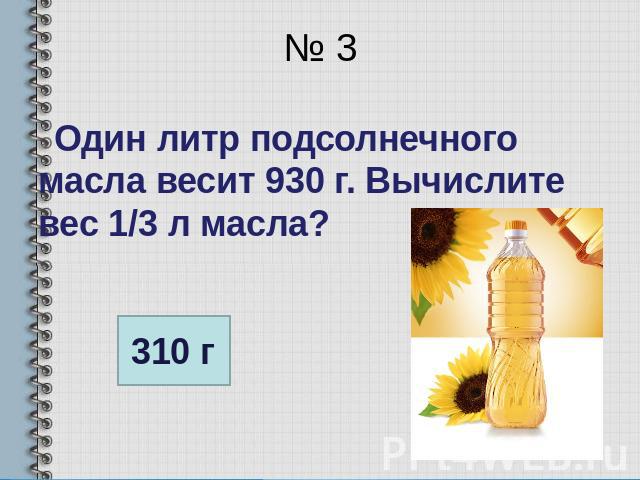 № 3 Один литр подсолнечного масла весит 930 г. Вычислите вес 1/3 л масла?
