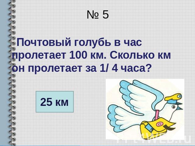№ 5 Почтовый голубь в час пролетает 100 км. Сколько км он пролетает за 1/ 4 часа?