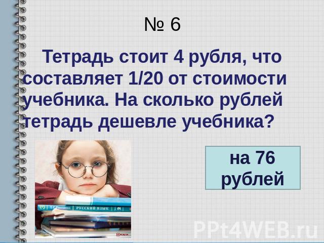№ 6 Тетрадь стоит 4 рубля, что составляет 1/20 от стоимости учебника. На сколько рублей тетрадь дешевле учебника?