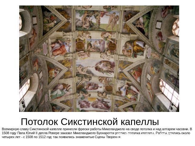 Потолок Сикстинской капеллы Всемирную славу Сикстинской капелле принесли фрески работы Микеланджело на своде потолка и над алтарем часовни. В 1508 году Папа Юлий II делла Ровере заказал Микеланджело Буонаротти роспись потолка капеллы. Работы длились…