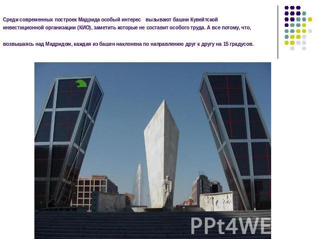 Среди современных построек Мадрида особый интерес вызывают башни Кувейтской инвестиционной организации (КИО), заметить которые не составит особого труда. А все потому, что, возвышаясь над Мадридом, каждая из башен наклонена по направлению друг к дру…