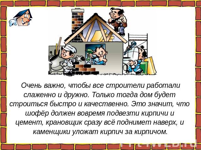 Очень важно, чтобы все строители работали слаженно и дружно. Только тогда дом будет строиться быстро и качественно. Это значит, что шофёр должен вовремя подвезти кирпичи и цемент, крановщик сразу всё поднимет наверх, и каменщики уложат кирпич за кирпичом.