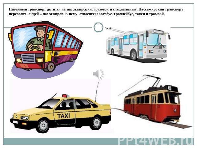 Наземный транспорт делится на пассажирский, грузовой и специальный. Пассажирский транспорт перевозит людей – пассажиров. К нему относятся: автобус, троллейбус, такси и трамвай.