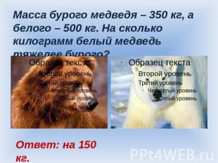 Масса бурого медведя – 350 кг, а белого – 500 кг. На сколько килограмм белый мед